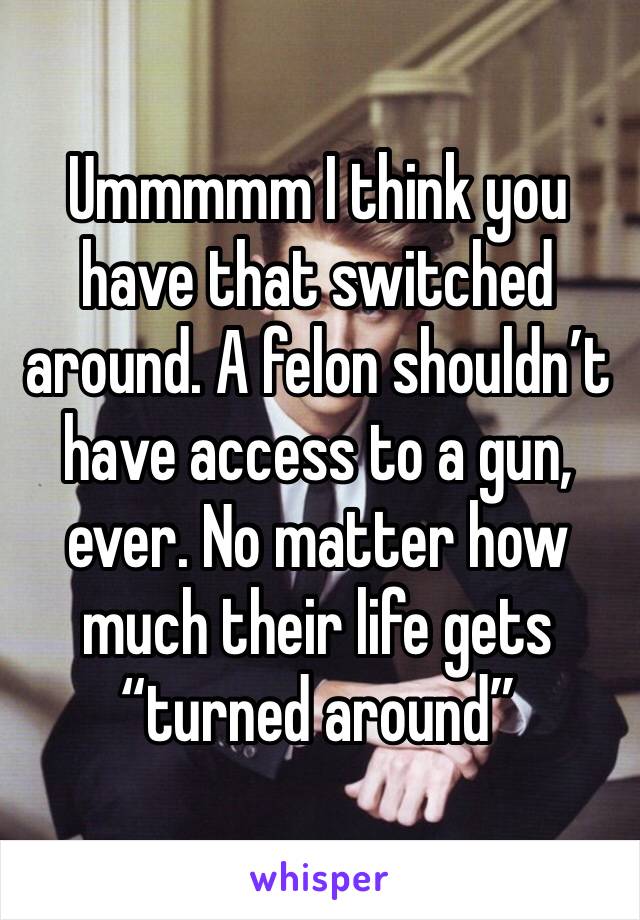 Ummmmm I think you have that switched around. A felon shouldn’t have access to a gun, ever. No matter how much their life gets “turned around” 