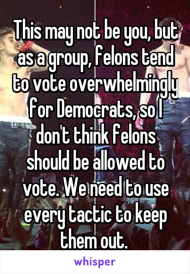 This may not be you, but as a group, felons tend to vote overwhelmingly for Democrats, so I don't think felons should be allowed to vote. We need to use every tactic to keep them out. 