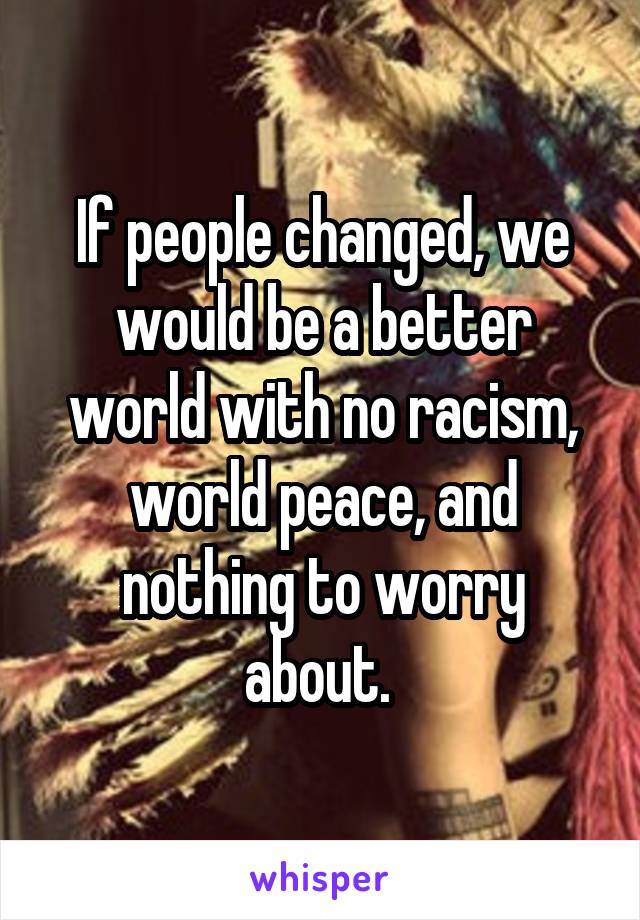 If people changed, we would be a better world with no racism, world peace, and nothing to worry about. 