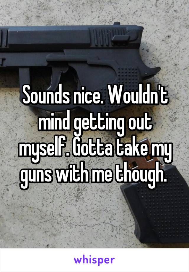 Sounds nice. Wouldn't mind getting out myself. Gotta take my guns with me though. 