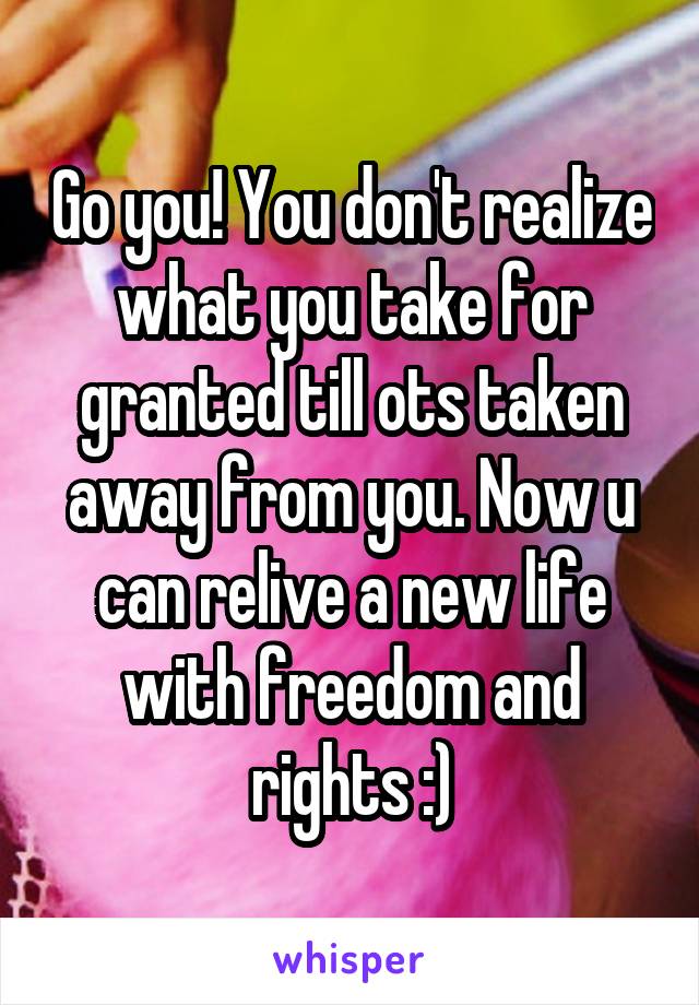 Go you! You don't realize what you take for granted till ots taken away from you. Now u can relive a new life with freedom and rights :)