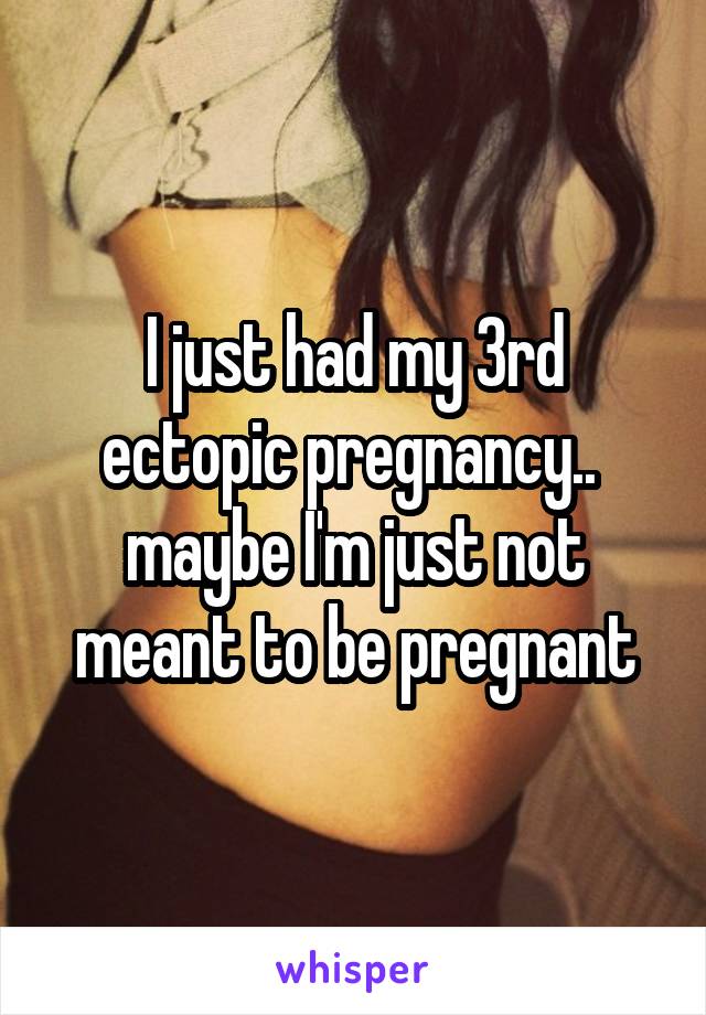 I just had my 3rd ectopic pregnancy..  maybe I'm just not meant to be pregnant