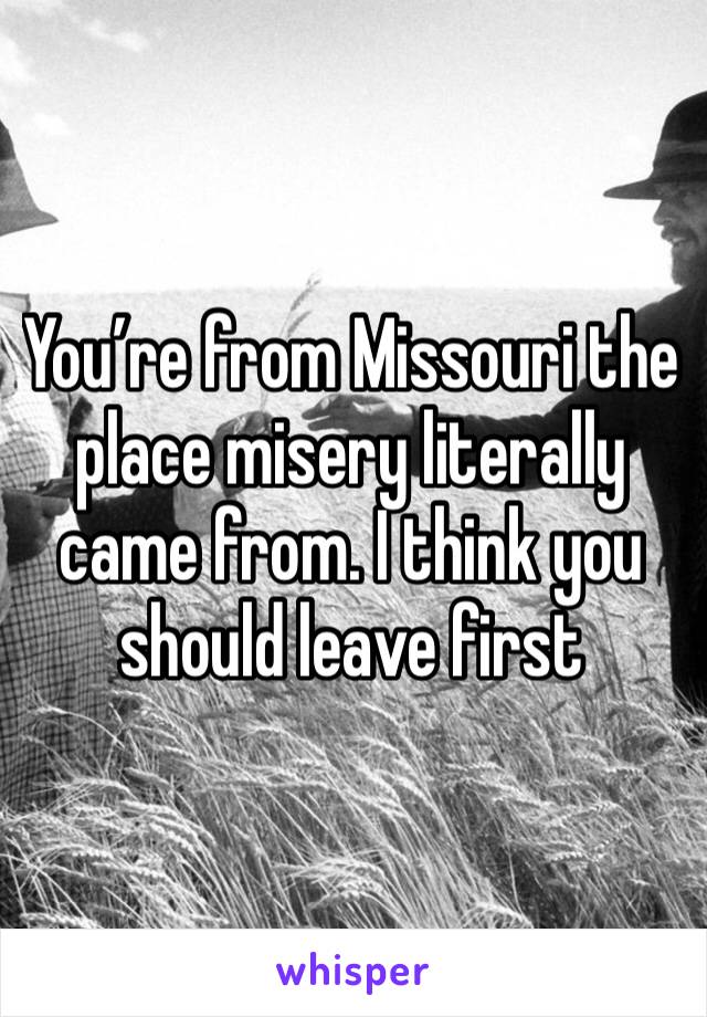 You’re from Missouri the place misery literally came from. I think you should leave first 