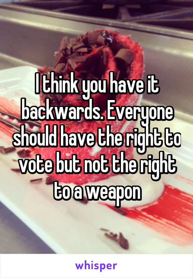 I think you have it backwards. Everyone should have the right to vote but not the right to a weapon