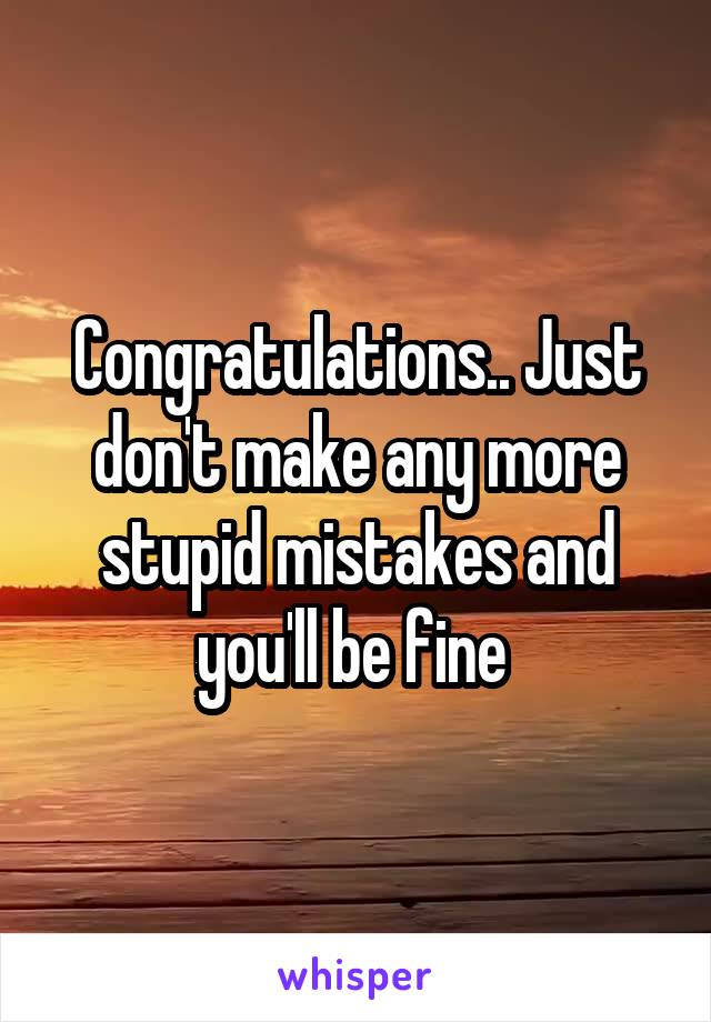 Congratulations.. Just don't make any more stupid mistakes and you'll be fine 