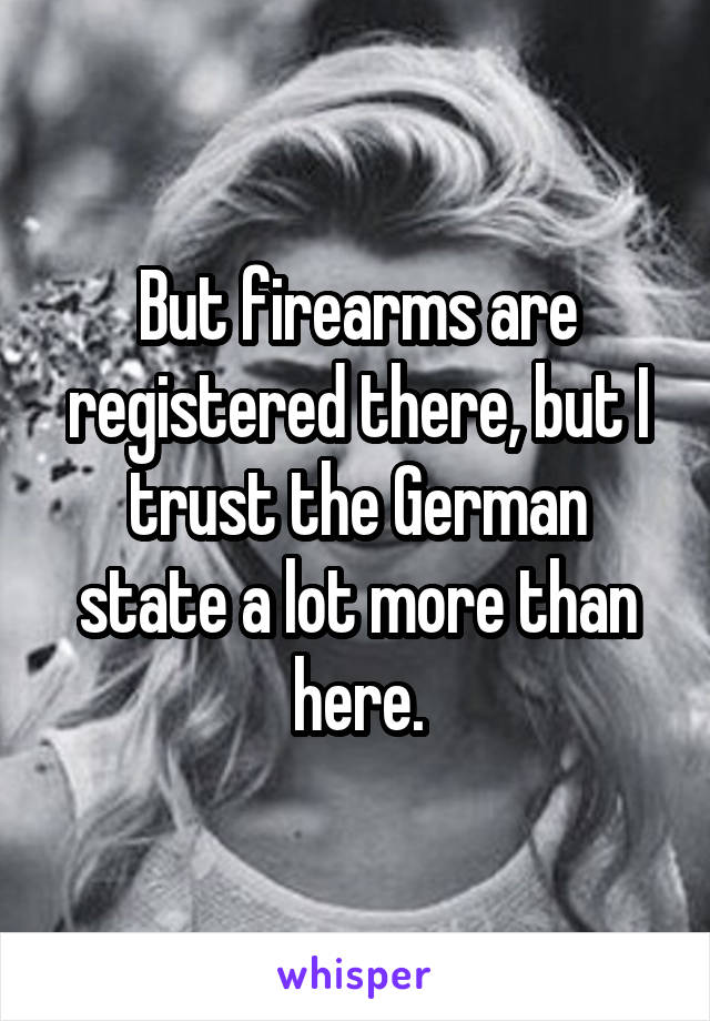 But firearms are registered there, but I trust the German state a lot more than here.