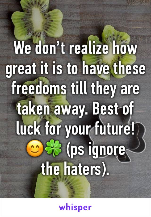 We don’t realize how great it is to have these freedoms till they are taken away. Best of luck for your future! 
😊🍀 (ps ignore the haters).