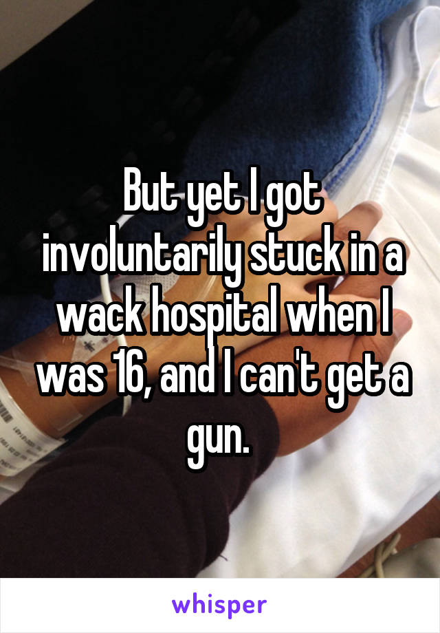 But yet I got involuntarily stuck in a wack hospital when I was 16, and I can't get a gun. 