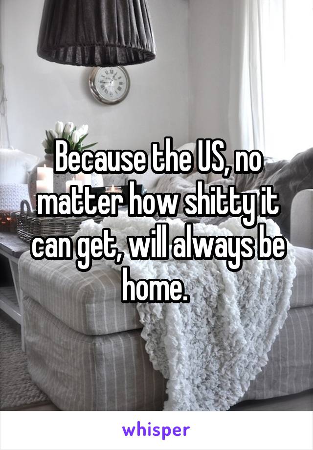 Because the US, no matter how shitty it can get, will always be home. 