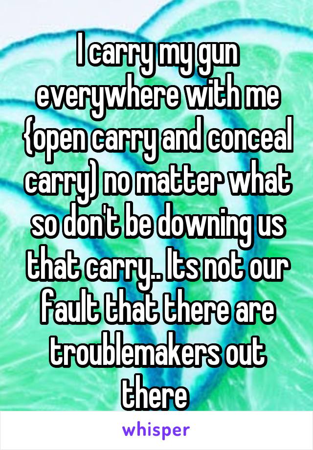 I carry my gun everywhere with me {open carry and conceal carry) no matter what so don't be downing us that carry.. Its not our fault that there are troublemakers out there 