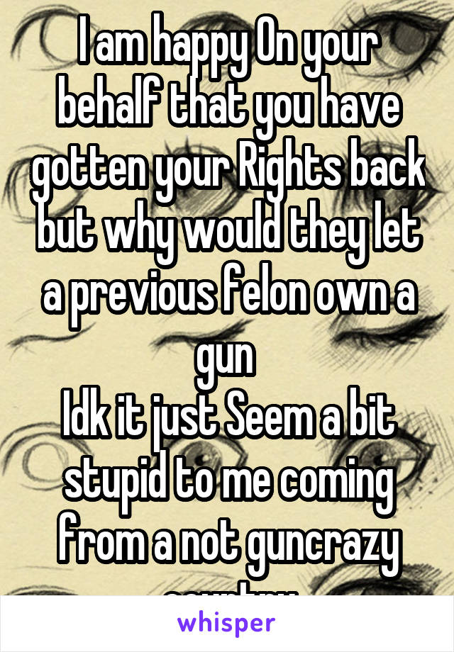 I am happy On your behalf that you have gotten your Rights back but why would they let a previous felon own a gun 
Idk it just Seem a bit stupid to me coming from a not guncrazy country