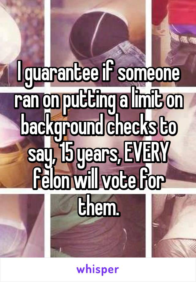 I guarantee if someone ran on putting a limit on background checks to say, 15 years, EVERY felon will vote for them.