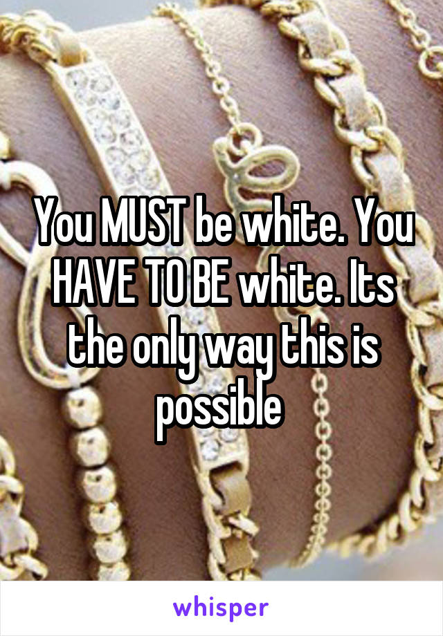 You MUST be white. You HAVE TO BE white. Its the only way this is possible 