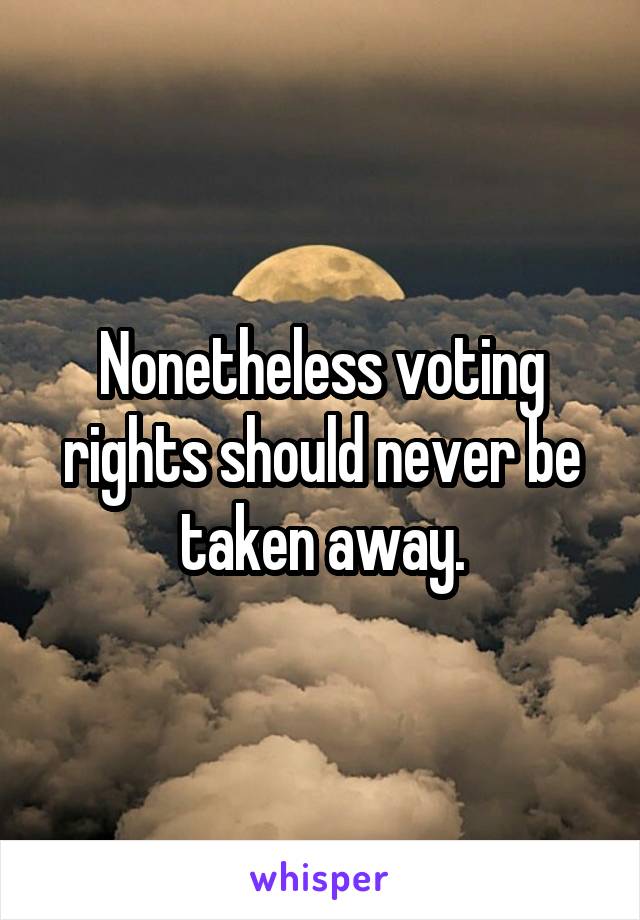 Nonetheless voting rights should never be taken away.