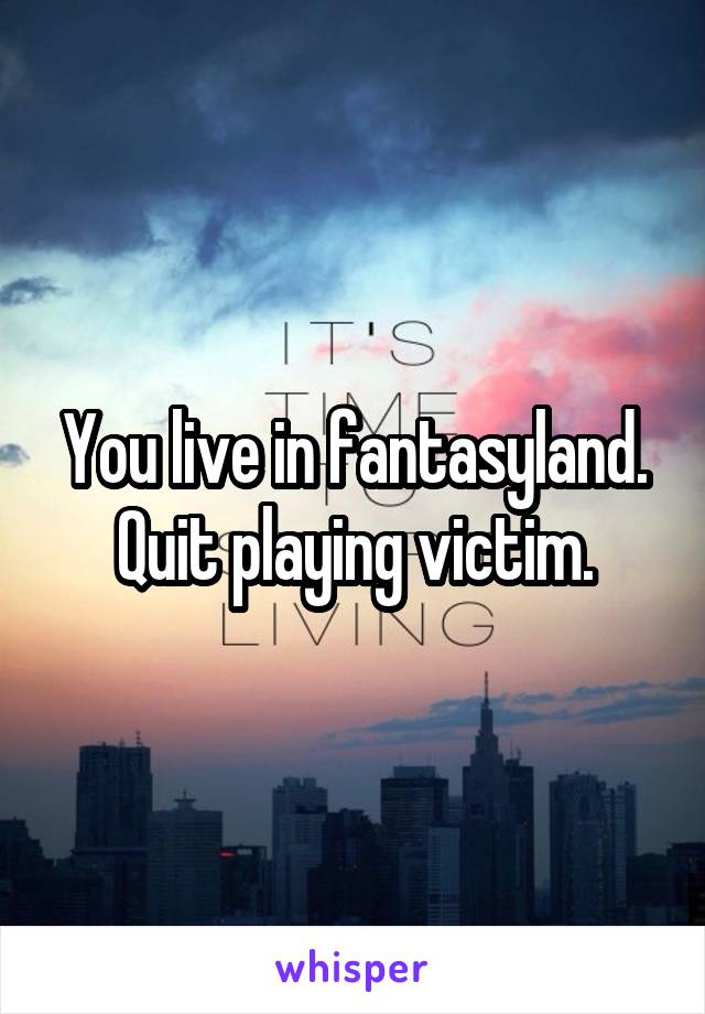 You live in fantasyland.
Quit playing victim.