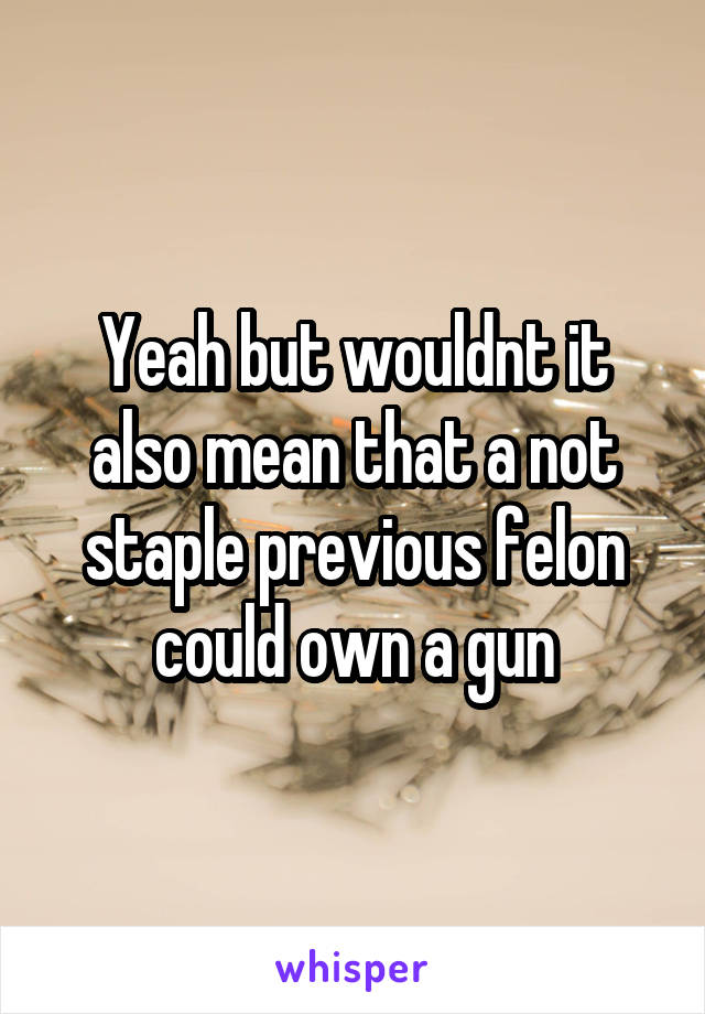 Yeah but wouldnt it also mean that a not staple previous felon could own a gun