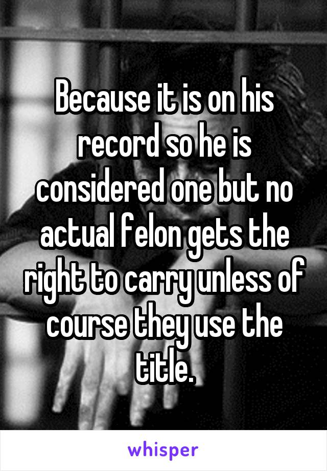 Because it is on his record so he is considered one but no actual felon gets the right to carry unless of course they use the title.