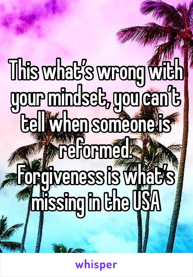 This what’s wrong with your mindset, you can’t tell when someone is reformed.
Forgiveness is what’s missing in the USA