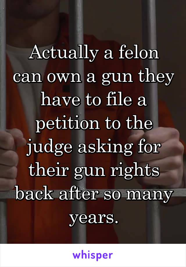 Actually a felon can own a gun they have to file a petition to the judge asking for their gun rights back after so many years.