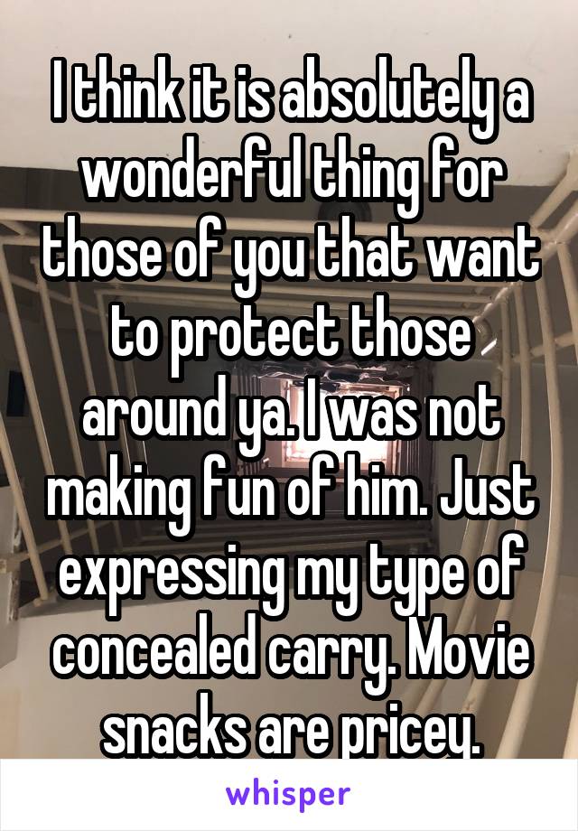 I think it is absolutely a wonderful thing for those of you that want to protect those around ya. I was not making fun of him. Just expressing my type of concealed carry. Movie snacks are pricey.