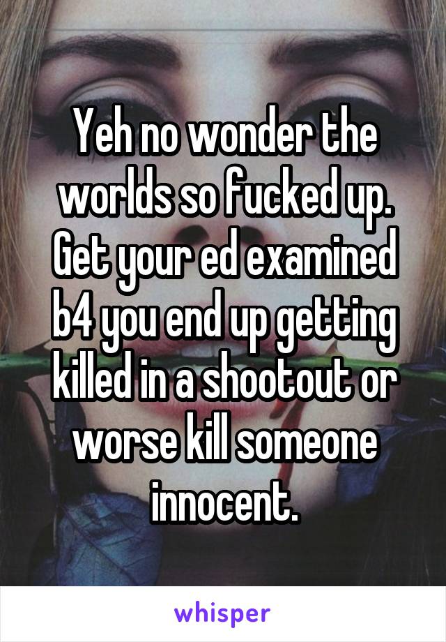 Yeh no wonder the worlds so fucked up.
Get your ed examined b4 you end up getting killed in a shootout or worse kill someone innocent.