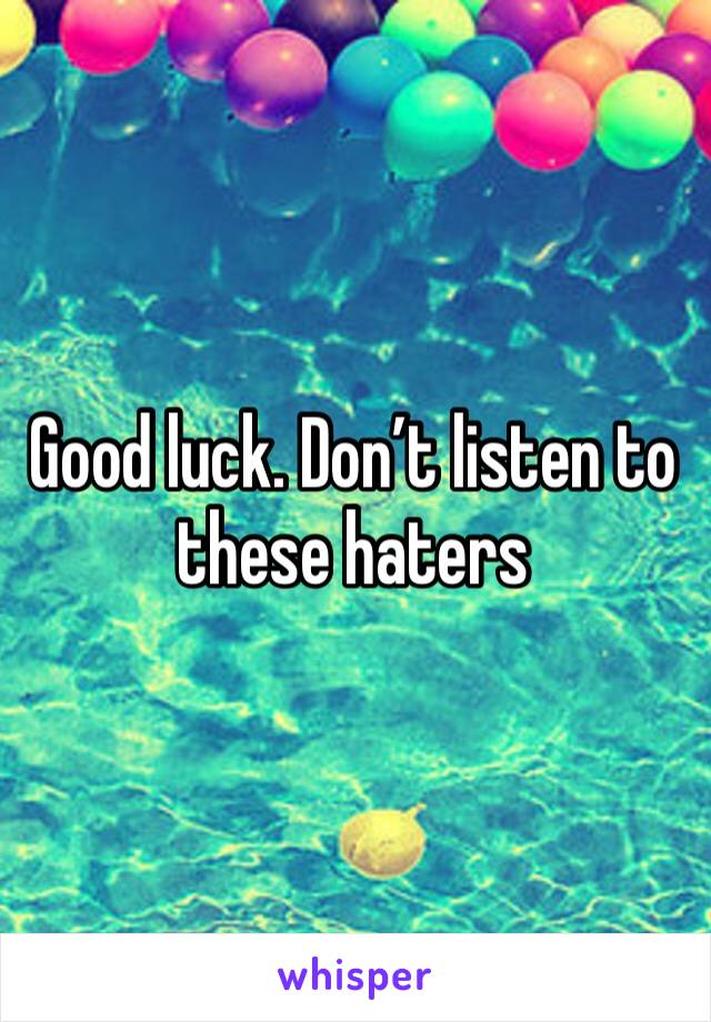 Good luck. Don’t listen to these haters