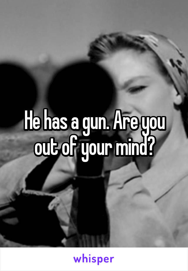 He has a gun. Are you out of your mind?