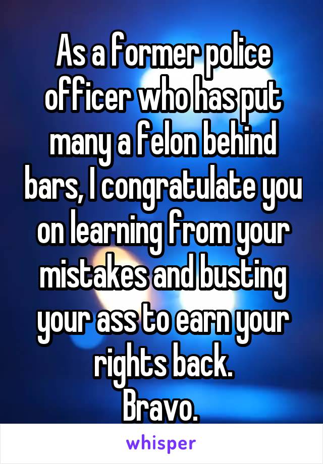 As a former police officer who has put many a felon behind bars, I congratulate you on learning from your mistakes and busting your ass to earn your rights back.
Bravo. 