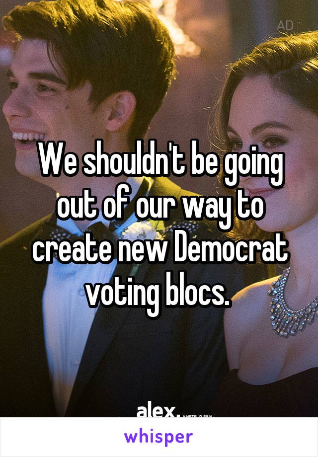 We shouldn't be going out of our way to create new Democrat voting blocs. 