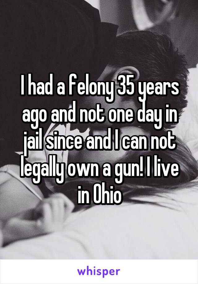 I had a felony 35 years ago and not one day in jail since and I can not legally own a gun! I live in Ohio