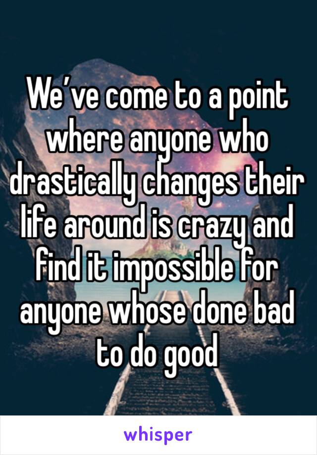 We’ve come to a point where anyone who drastically changes their life around is crazy and find it impossible for anyone whose done bad to do good