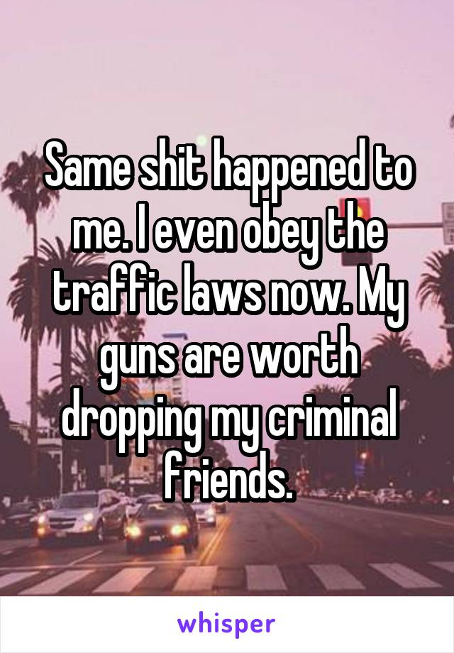 Same shit happened to me. I even obey the traffic laws now. My guns are worth dropping my criminal friends.