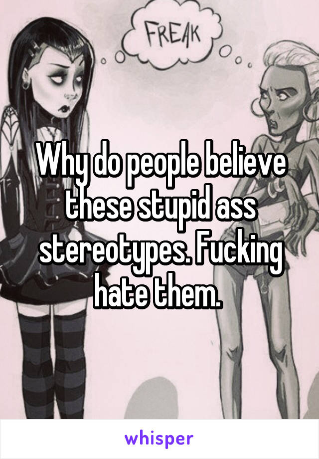 Why do people believe these stupid ass stereotypes. Fucking hate them. 