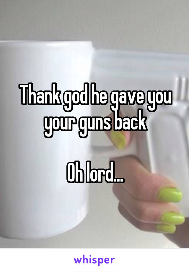 Thank god he gave you your guns back

Oh lord...