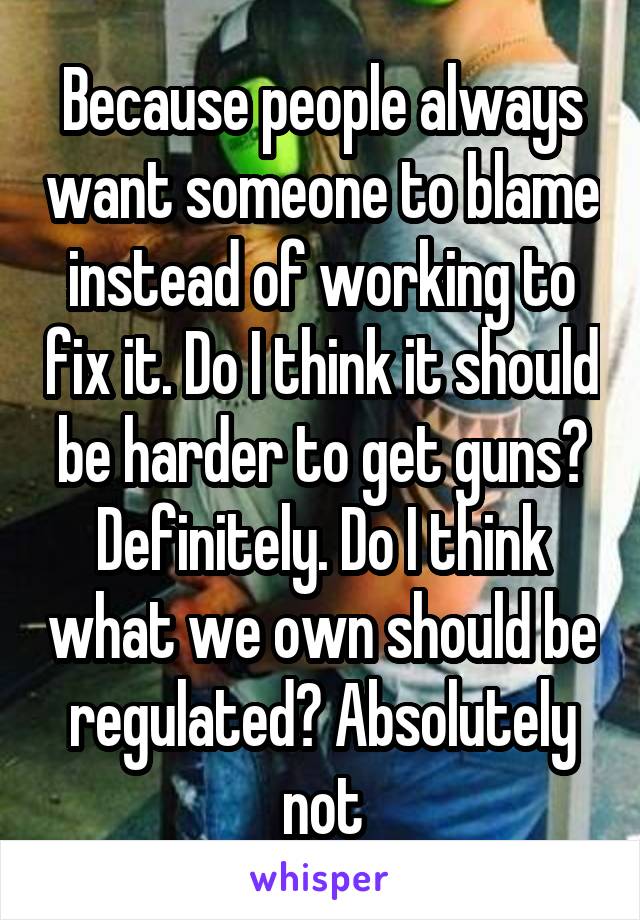 Because people always want someone to blame instead of working to fix it. Do I think it should be harder to get guns? Definitely. Do I think what we own should be regulated? Absolutely not