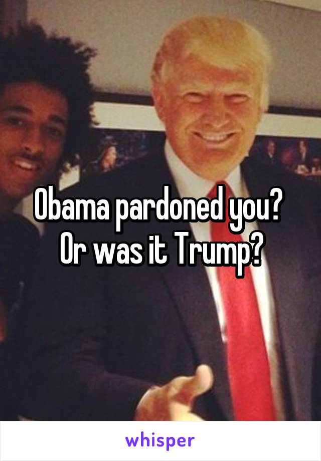 Obama pardoned you?  Or was it Trump?