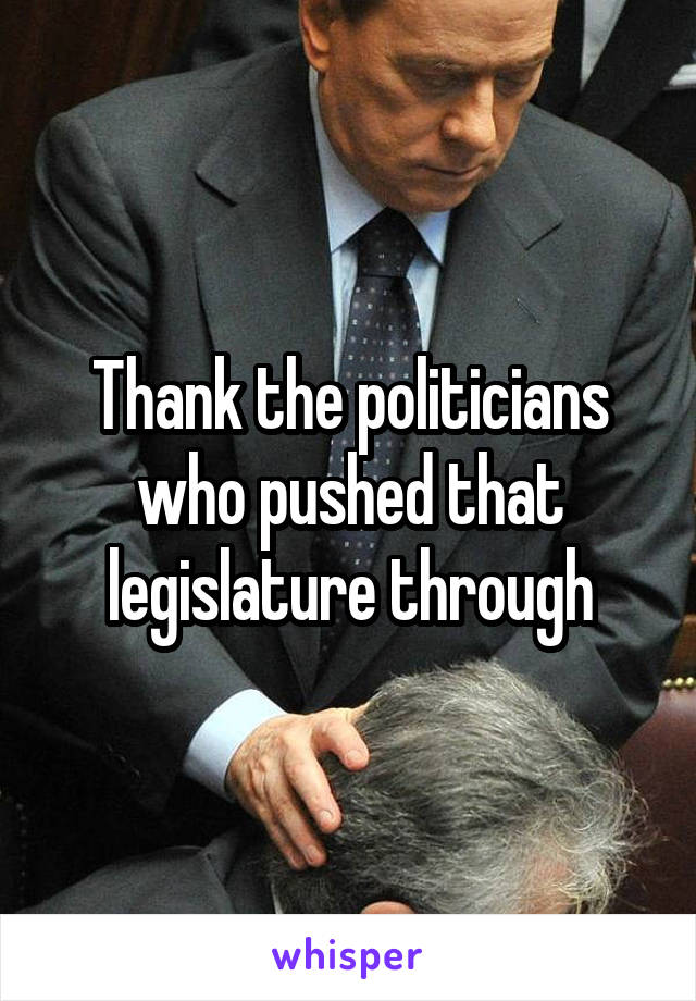 Thank the politicians who pushed that legislature through