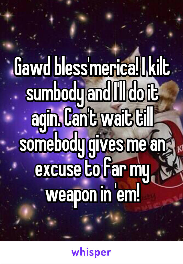 Gawd bless'merica! I kilt sumbody and I'll do it agin. Can't wait till somebody gives me an excuse to far my weapon in 'em!