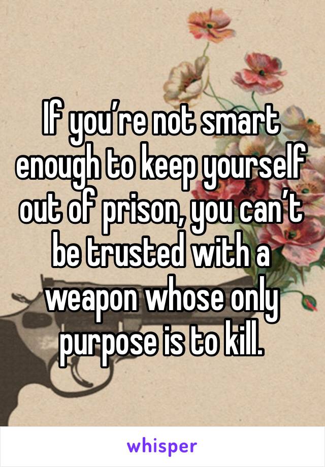 If you’re not smart enough to keep yourself out of prison, you can’t be trusted with a weapon whose only purpose is to kill.