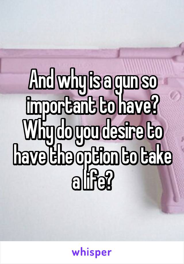 And why is a gun so important to have? Why do you desire to have the option to take a life?