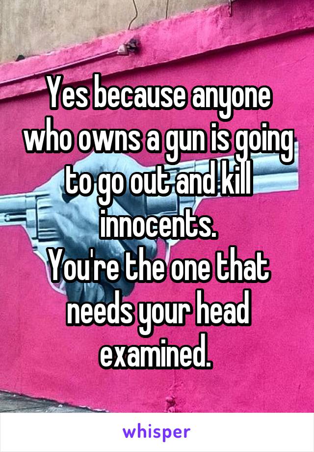 Yes because anyone who owns a gun is going to go out and kill innocents.
You're the one that needs your head examined. 