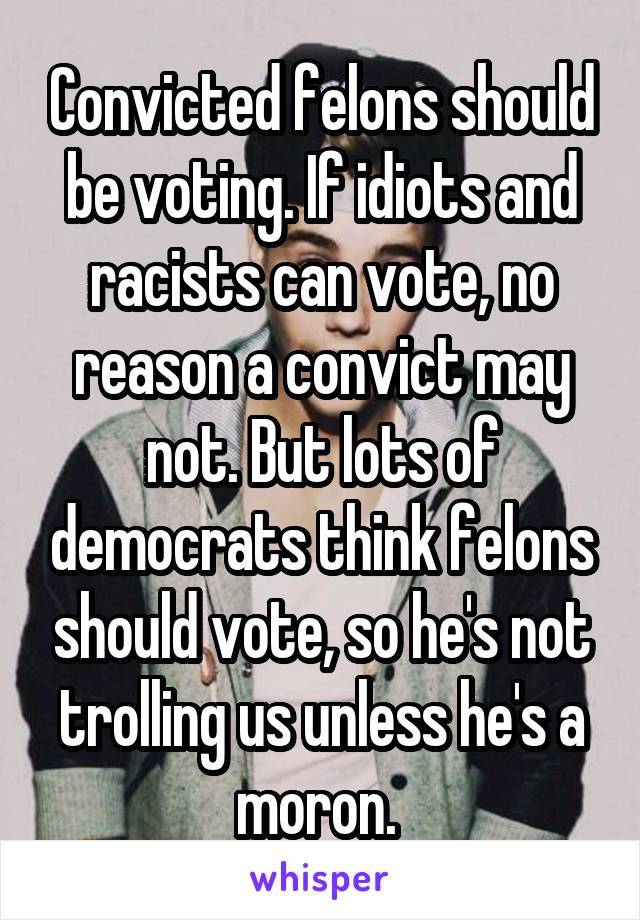 Convicted felons should be voting. If idiots and racists can vote, no reason a convict may not. But lots of democrats think felons should vote, so he's not trolling us unless he's a moron. 