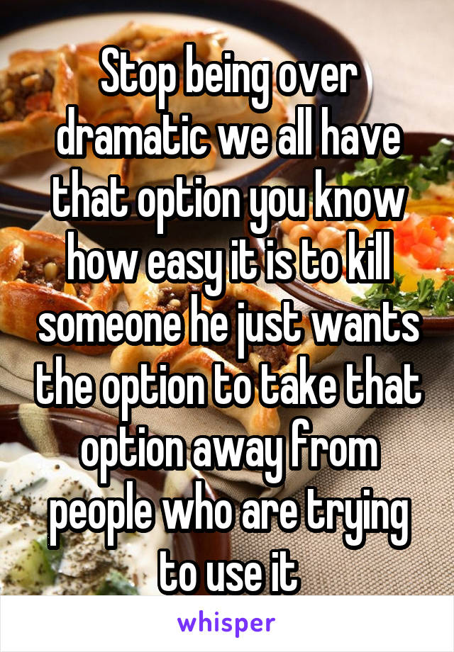 Stop being over dramatic we all have that option you know how easy it is to kill someone he just wants the option to take that option away from people who are trying to use it