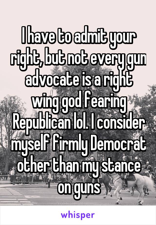 I have to admit your right, but not every gun advocate is a right wing god fearing Republican lol. I consider myself firmly Democrat other than my stance on guns