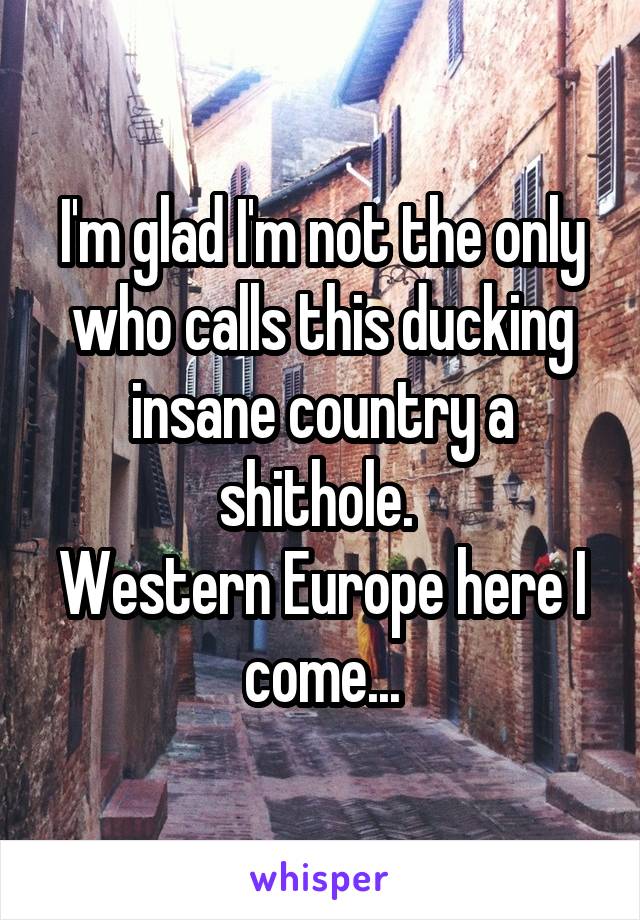 I'm glad I'm not the only who calls this ducking insane country a shithole. 
Western Europe here I come...