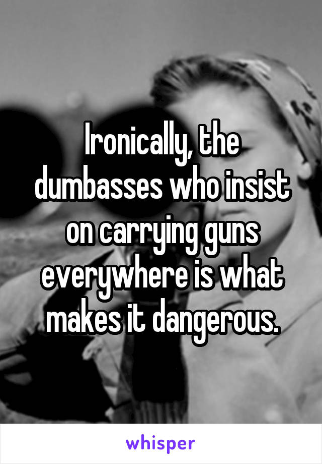 Ironically, the dumbasses who insist on carrying guns everywhere is what makes it dangerous.