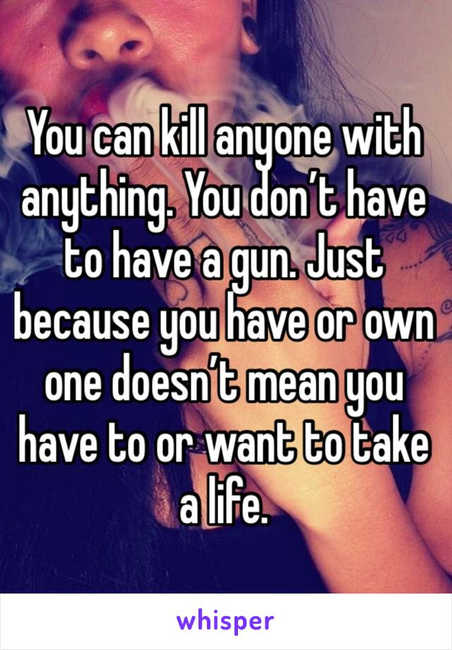 You can kill anyone with anything. You don’t have to have a gun. Just because you have or own one doesn’t mean you have to or want to take a life.