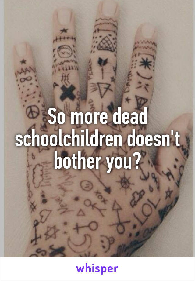 So more dead schoolchildren doesn't bother you?