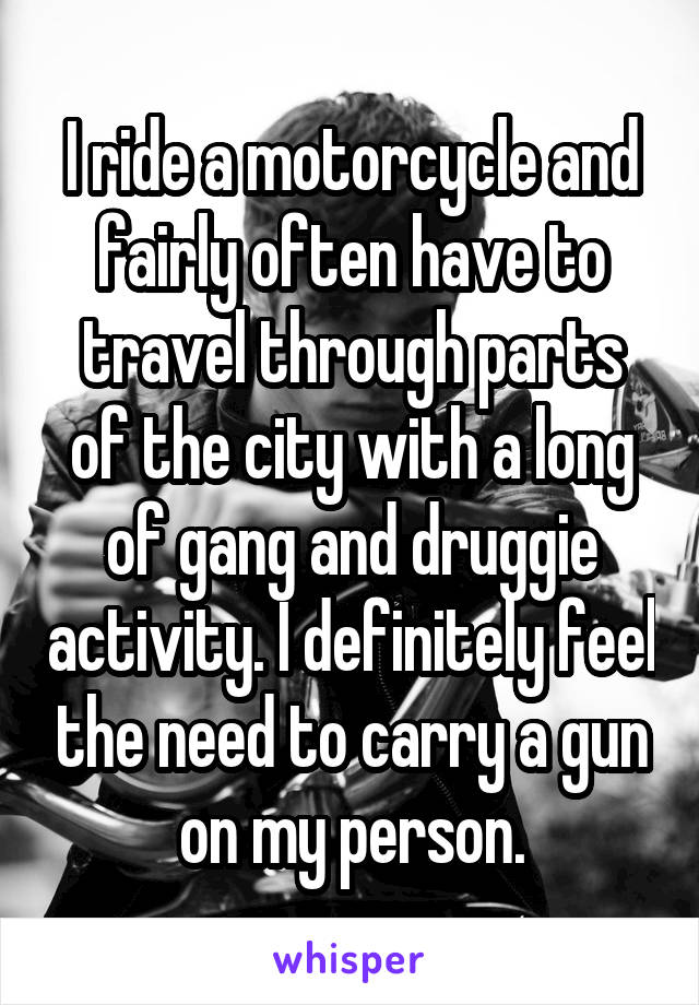 I ride a motorcycle and fairly often have to travel through parts of the city with a long of gang and druggie activity. I definitely feel the need to carry a gun on my person.