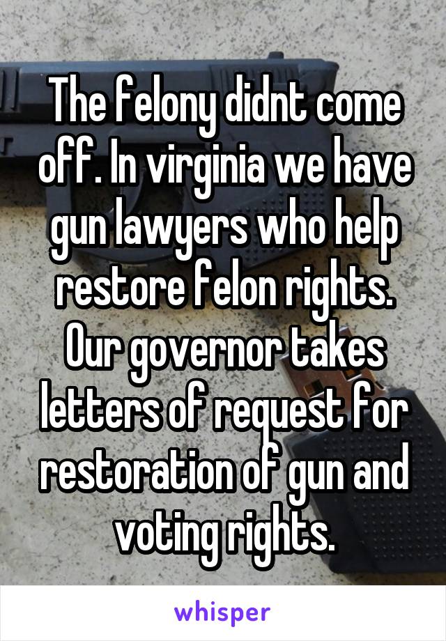 The felony didnt come off. In virginia we have gun lawyers who help restore felon rights. Our governor takes letters of request for restoration of gun and voting rights.